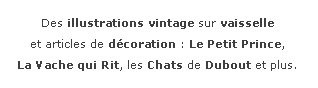 Zone de Texte: Des illustrations vintage sur vaisselle et articles de dcoration : Le Petit Prince, La Vache qui Rit, les Chats de Dubout et plus.